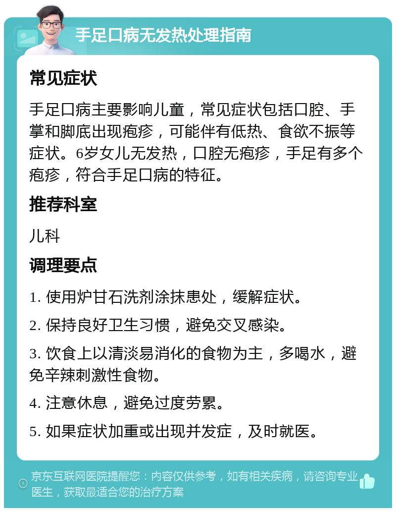 手足口病无发热处理指南 常见症状 手足口病主要影响儿童，常见症状包括口腔、手掌和脚底出现疱疹，可能伴有低热、食欲不振等症状。6岁女儿无发热，口腔无疱疹，手足有多个疱疹，符合手足口病的特征。 推荐科室 儿科 调理要点 1. 使用炉甘石洗剂涂抹患处，缓解症状。 2. 保持良好卫生习惯，避免交叉感染。 3. 饮食上以清淡易消化的食物为主，多喝水，避免辛辣刺激性食物。 4. 注意休息，避免过度劳累。 5. 如果症状加重或出现并发症，及时就医。