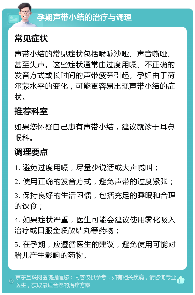 孕期声带小结的治疗与调理 常见症状 声带小结的常见症状包括喉咙沙哑、声音嘶哑、甚至失声。这些症状通常由过度用嗓、不正确的发音方式或长时间的声带疲劳引起。孕妇由于荷尔蒙水平的变化，可能更容易出现声带小结的症状。 推荐科室 如果您怀疑自己患有声带小结，建议就诊于耳鼻喉科。 调理要点 1. 避免过度用嗓，尽量少说话或大声喊叫； 2. 使用正确的发音方式，避免声带的过度紧张； 3. 保持良好的生活习惯，包括充足的睡眠和合理的饮食； 4. 如果症状严重，医生可能会建议使用雾化吸入治疗或口服金嗓散结丸等药物； 5. 在孕期，应遵循医生的建议，避免使用可能对胎儿产生影响的药物。