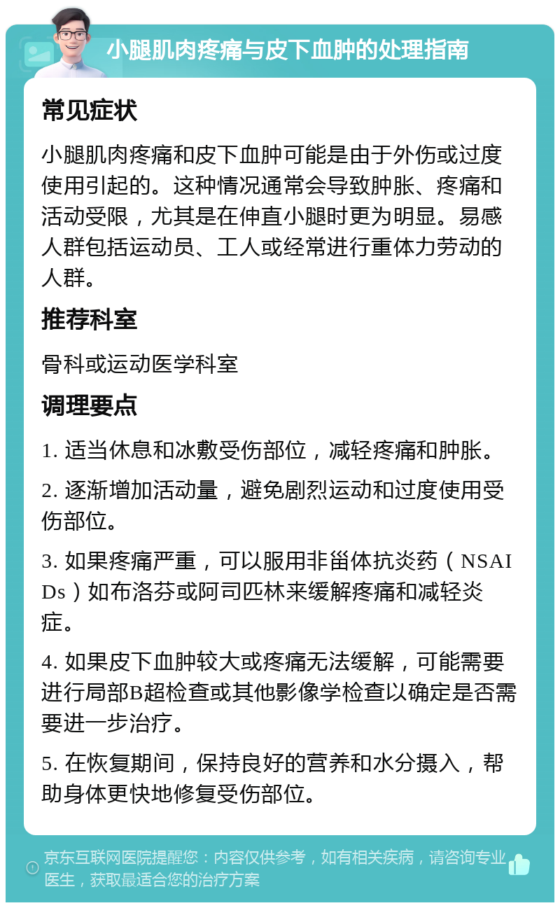 小腿肌肉疼痛与皮下血肿的处理指南 常见症状 小腿肌肉疼痛和皮下血肿可能是由于外伤或过度使用引起的。这种情况通常会导致肿胀、疼痛和活动受限，尤其是在伸直小腿时更为明显。易感人群包括运动员、工人或经常进行重体力劳动的人群。 推荐科室 骨科或运动医学科室 调理要点 1. 适当休息和冰敷受伤部位，减轻疼痛和肿胀。 2. 逐渐增加活动量，避免剧烈运动和过度使用受伤部位。 3. 如果疼痛严重，可以服用非甾体抗炎药（NSAIDs）如布洛芬或阿司匹林来缓解疼痛和减轻炎症。 4. 如果皮下血肿较大或疼痛无法缓解，可能需要进行局部B超检查或其他影像学检查以确定是否需要进一步治疗。 5. 在恢复期间，保持良好的营养和水分摄入，帮助身体更快地修复受伤部位。