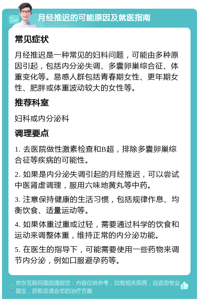 月经推迟的可能原因及就医指南 常见症状 月经推迟是一种常见的妇科问题，可能由多种原因引起，包括内分泌失调、多囊卵巢综合征、体重变化等。易感人群包括青春期女性、更年期女性、肥胖或体重波动较大的女性等。 推荐科室 妇科或内分泌科 调理要点 1. 去医院做性激素检查和B超，排除多囊卵巢综合征等疾病的可能性。 2. 如果是内分泌失调引起的月经推迟，可以尝试中医肾虚调理，服用六味地黄丸等中药。 3. 注意保持健康的生活习惯，包括规律作息、均衡饮食、适量运动等。 4. 如果体重过重或过轻，需要通过科学的饮食和运动来调整体重，维持正常的内分泌功能。 5. 在医生的指导下，可能需要使用一些药物来调节内分泌，例如口服避孕药等。