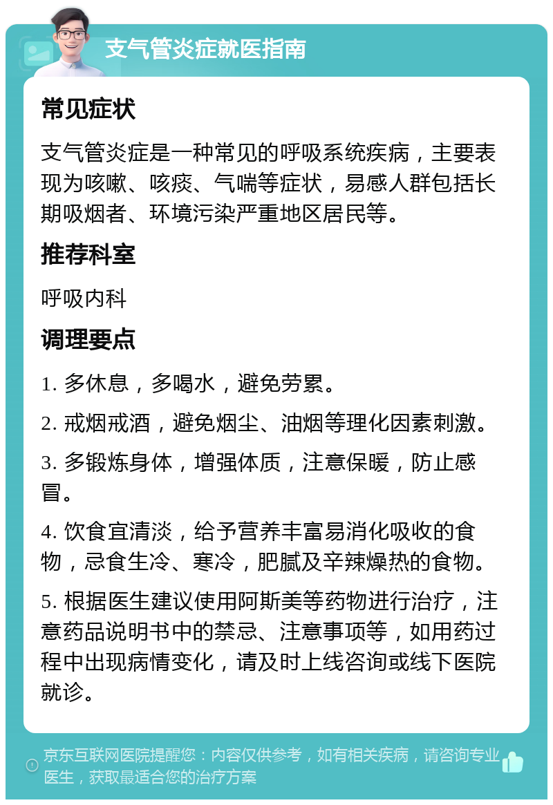 支气管炎症就医指南 常见症状 支气管炎症是一种常见的呼吸系统疾病，主要表现为咳嗽、咳痰、气喘等症状，易感人群包括长期吸烟者、环境污染严重地区居民等。 推荐科室 呼吸内科 调理要点 1. 多休息，多喝水，避免劳累。 2. 戒烟戒酒，避免烟尘、油烟等理化因素刺激。 3. 多锻炼身体，增强体质，注意保暖，防止感冒。 4. 饮食宜清淡，给予营养丰富易消化吸收的食物，忌食生冷、寒冷，肥腻及辛辣燥热的食物。 5. 根据医生建议使用阿斯美等药物进行治疗，注意药品说明书中的禁忌、注意事项等，如用药过程中出现病情变化，请及时上线咨询或线下医院就诊。