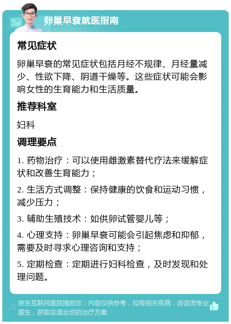 卵巢早衰就医指南 常见症状 卵巢早衰的常见症状包括月经不规律、月经量减少、性欲下降、阴道干燥等。这些症状可能会影响女性的生育能力和生活质量。 推荐科室 妇科 调理要点 1. 药物治疗：可以使用雌激素替代疗法来缓解症状和改善生育能力； 2. 生活方式调整：保持健康的饮食和运动习惯，减少压力； 3. 辅助生殖技术：如供卵试管婴儿等； 4. 心理支持：卵巢早衰可能会引起焦虑和抑郁，需要及时寻求心理咨询和支持； 5. 定期检查：定期进行妇科检查，及时发现和处理问题。