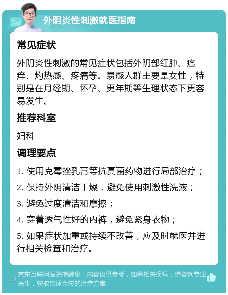 外阴炎性刺激就医指南 常见症状 外阴炎性刺激的常见症状包括外阴部红肿、瘙痒、灼热感、疼痛等。易感人群主要是女性，特别是在月经期、怀孕、更年期等生理状态下更容易发生。 推荐科室 妇科 调理要点 1. 使用克霉挫乳膏等抗真菌药物进行局部治疗； 2. 保持外阴清洁干燥，避免使用刺激性洗液； 3. 避免过度清洁和摩擦； 4. 穿着透气性好的内裤，避免紧身衣物； 5. 如果症状加重或持续不改善，应及时就医并进行相关检查和治疗。