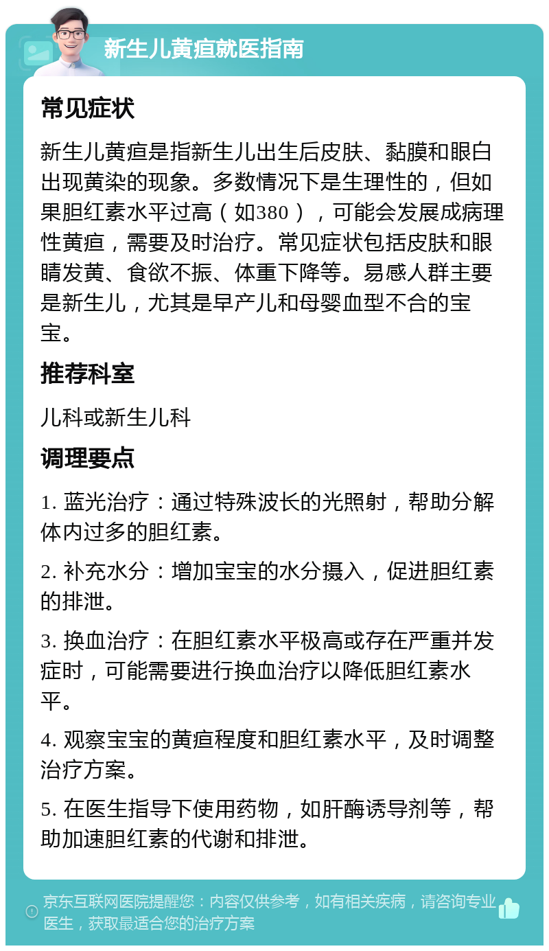 新生儿黄疸就医指南 常见症状 新生儿黄疸是指新生儿出生后皮肤、黏膜和眼白出现黄染的现象。多数情况下是生理性的，但如果胆红素水平过高（如380），可能会发展成病理性黄疸，需要及时治疗。常见症状包括皮肤和眼睛发黄、食欲不振、体重下降等。易感人群主要是新生儿，尤其是早产儿和母婴血型不合的宝宝。 推荐科室 儿科或新生儿科 调理要点 1. 蓝光治疗：通过特殊波长的光照射，帮助分解体内过多的胆红素。 2. 补充水分：增加宝宝的水分摄入，促进胆红素的排泄。 3. 换血治疗：在胆红素水平极高或存在严重并发症时，可能需要进行换血治疗以降低胆红素水平。 4. 观察宝宝的黄疸程度和胆红素水平，及时调整治疗方案。 5. 在医生指导下使用药物，如肝酶诱导剂等，帮助加速胆红素的代谢和排泄。