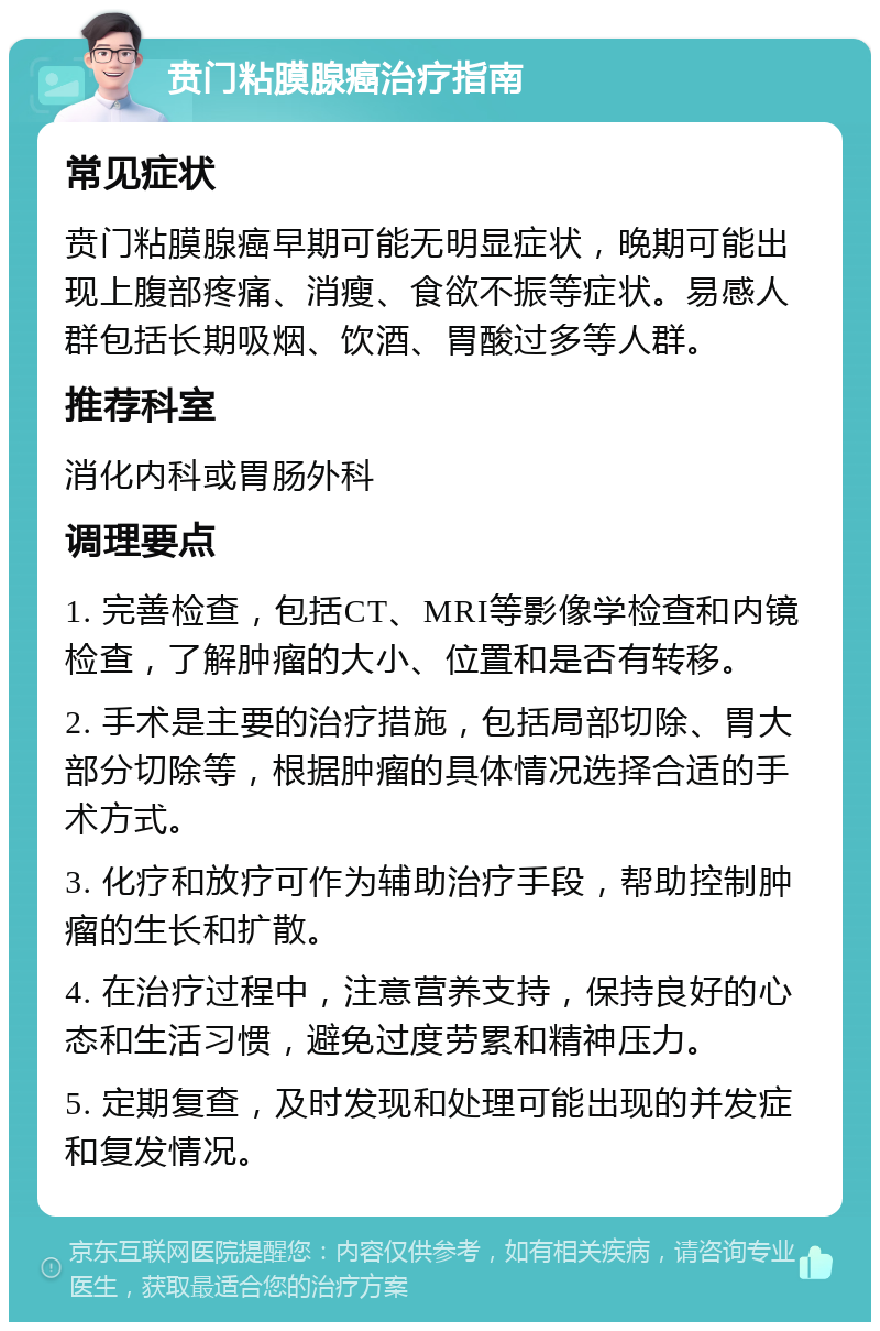 贲门粘膜腺癌治疗指南 常见症状 贲门粘膜腺癌早期可能无明显症状，晚期可能出现上腹部疼痛、消瘦、食欲不振等症状。易感人群包括长期吸烟、饮酒、胃酸过多等人群。 推荐科室 消化内科或胃肠外科 调理要点 1. 完善检查，包括CT、MRI等影像学检查和内镜检查，了解肿瘤的大小、位置和是否有转移。 2. 手术是主要的治疗措施，包括局部切除、胃大部分切除等，根据肿瘤的具体情况选择合适的手术方式。 3. 化疗和放疗可作为辅助治疗手段，帮助控制肿瘤的生长和扩散。 4. 在治疗过程中，注意营养支持，保持良好的心态和生活习惯，避免过度劳累和精神压力。 5. 定期复查，及时发现和处理可能出现的并发症和复发情况。