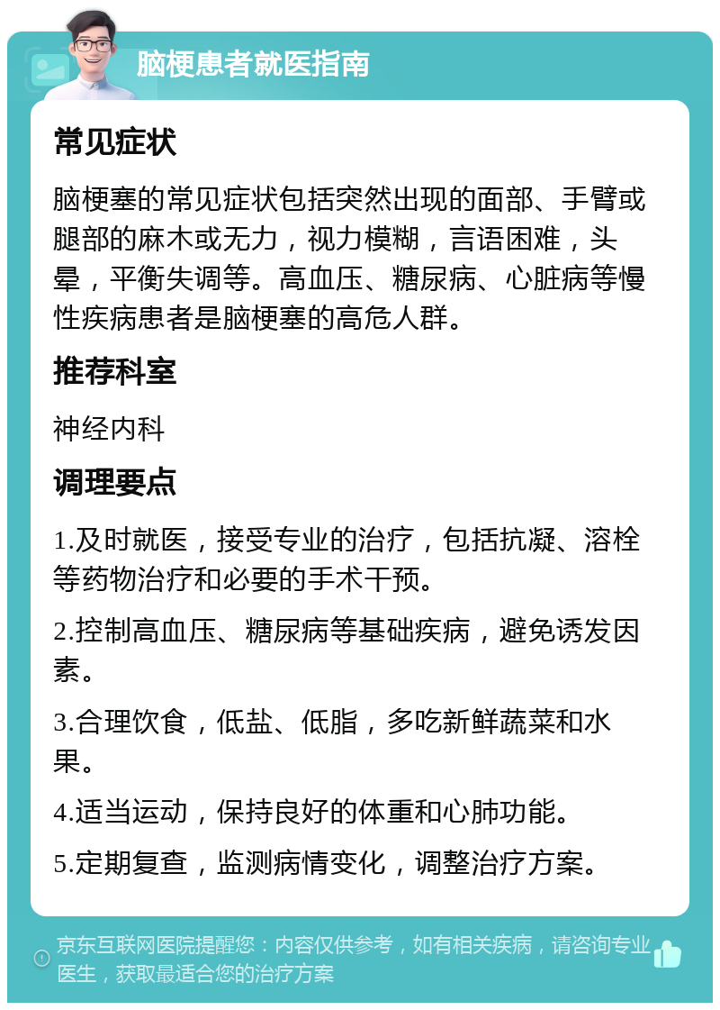 脑梗患者就医指南 常见症状 脑梗塞的常见症状包括突然出现的面部、手臂或腿部的麻木或无力，视力模糊，言语困难，头晕，平衡失调等。高血压、糖尿病、心脏病等慢性疾病患者是脑梗塞的高危人群。 推荐科室 神经内科 调理要点 1.及时就医，接受专业的治疗，包括抗凝、溶栓等药物治疗和必要的手术干预。 2.控制高血压、糖尿病等基础疾病，避免诱发因素。 3.合理饮食，低盐、低脂，多吃新鲜蔬菜和水果。 4.适当运动，保持良好的体重和心肺功能。 5.定期复查，监测病情变化，调整治疗方案。