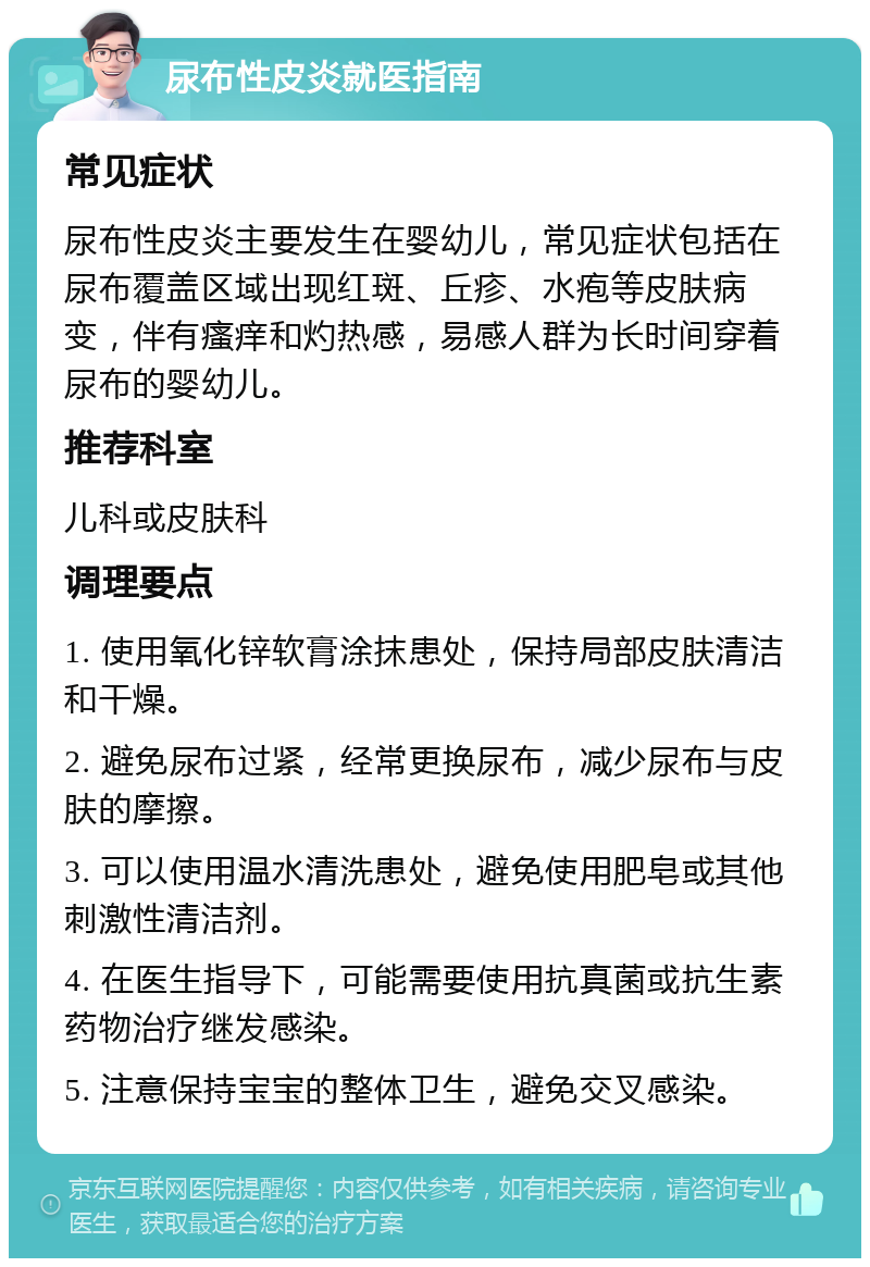 尿布性皮炎就医指南 常见症状 尿布性皮炎主要发生在婴幼儿，常见症状包括在尿布覆盖区域出现红斑、丘疹、水疱等皮肤病变，伴有瘙痒和灼热感，易感人群为长时间穿着尿布的婴幼儿。 推荐科室 儿科或皮肤科 调理要点 1. 使用氧化锌软膏涂抹患处，保持局部皮肤清洁和干燥。 2. 避免尿布过紧，经常更换尿布，减少尿布与皮肤的摩擦。 3. 可以使用温水清洗患处，避免使用肥皂或其他刺激性清洁剂。 4. 在医生指导下，可能需要使用抗真菌或抗生素药物治疗继发感染。 5. 注意保持宝宝的整体卫生，避免交叉感染。