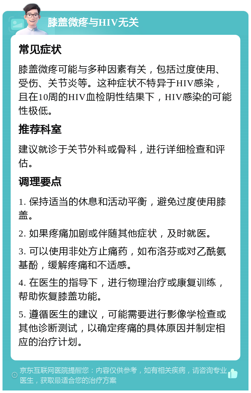 膝盖微疼与HIV无关 常见症状 膝盖微疼可能与多种因素有关，包括过度使用、受伤、关节炎等。这种症状不特异于HIV感染，且在10周的HIV血检阴性结果下，HIV感染的可能性极低。 推荐科室 建议就诊于关节外科或骨科，进行详细检查和评估。 调理要点 1. 保持适当的休息和活动平衡，避免过度使用膝盖。 2. 如果疼痛加剧或伴随其他症状，及时就医。 3. 可以使用非处方止痛药，如布洛芬或对乙酰氨基酚，缓解疼痛和不适感。 4. 在医生的指导下，进行物理治疗或康复训练，帮助恢复膝盖功能。 5. 遵循医生的建议，可能需要进行影像学检查或其他诊断测试，以确定疼痛的具体原因并制定相应的治疗计划。