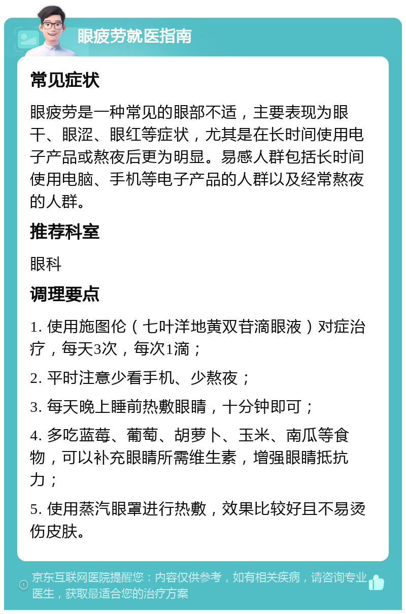 眼疲劳就医指南 常见症状 眼疲劳是一种常见的眼部不适，主要表现为眼干、眼涩、眼红等症状，尤其是在长时间使用电子产品或熬夜后更为明显。易感人群包括长时间使用电脑、手机等电子产品的人群以及经常熬夜的人群。 推荐科室 眼科 调理要点 1. 使用施图伦（七叶洋地黄双苷滴眼液）对症治疗，每天3次，每次1滴； 2. 平时注意少看手机、少熬夜； 3. 每天晚上睡前热敷眼睛，十分钟即可； 4. 多吃蓝莓、葡萄、胡萝卜、玉米、南瓜等食物，可以补充眼睛所需维生素，增强眼睛抵抗力； 5. 使用蒸汽眼罩进行热敷，效果比较好且不易烫伤皮肤。