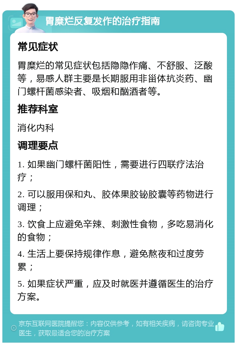 胃糜烂反复发作的治疗指南 常见症状 胃糜烂的常见症状包括隐隐作痛、不舒服、泛酸等，易感人群主要是长期服用非甾体抗炎药、幽门螺杆菌感染者、吸烟和酗酒者等。 推荐科室 消化内科 调理要点 1. 如果幽门螺杆菌阳性，需要进行四联疗法治疗； 2. 可以服用保和丸、胶体果胶铋胶囊等药物进行调理； 3. 饮食上应避免辛辣、刺激性食物，多吃易消化的食物； 4. 生活上要保持规律作息，避免熬夜和过度劳累； 5. 如果症状严重，应及时就医并遵循医生的治疗方案。