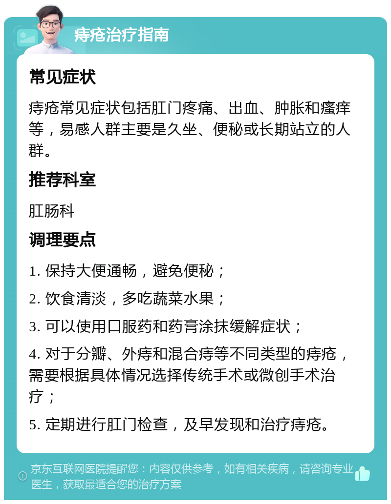 痔疮治疗指南 常见症状 痔疮常见症状包括肛门疼痛、出血、肿胀和瘙痒等，易感人群主要是久坐、便秘或长期站立的人群。 推荐科室 肛肠科 调理要点 1. 保持大便通畅，避免便秘； 2. 饮食清淡，多吃蔬菜水果； 3. 可以使用口服药和药膏涂抹缓解症状； 4. 对于分瓣、外痔和混合痔等不同类型的痔疮，需要根据具体情况选择传统手术或微创手术治疗； 5. 定期进行肛门检查，及早发现和治疗痔疮。