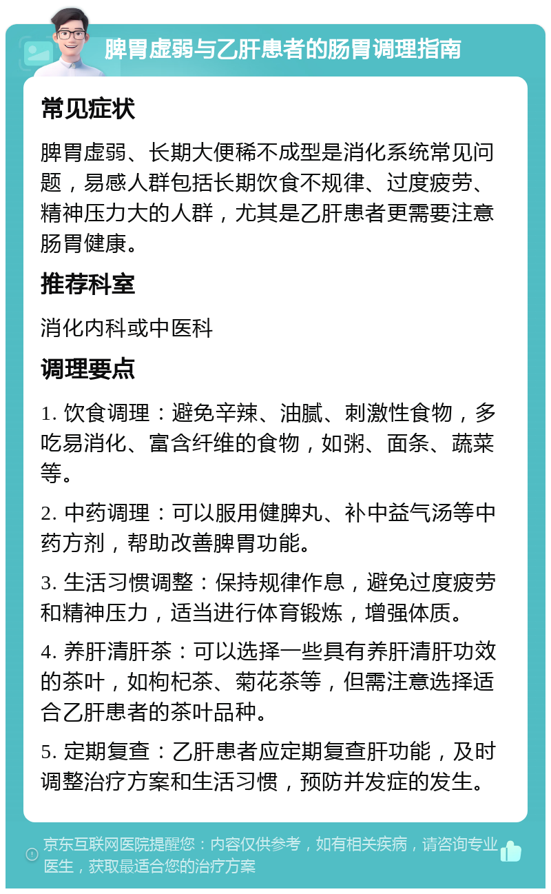 脾胃虚弱与乙肝患者的肠胃调理指南 常见症状 脾胃虚弱、长期大便稀不成型是消化系统常见问题，易感人群包括长期饮食不规律、过度疲劳、精神压力大的人群，尤其是乙肝患者更需要注意肠胃健康。 推荐科室 消化内科或中医科 调理要点 1. 饮食调理：避免辛辣、油腻、刺激性食物，多吃易消化、富含纤维的食物，如粥、面条、蔬菜等。 2. 中药调理：可以服用健脾丸、补中益气汤等中药方剂，帮助改善脾胃功能。 3. 生活习惯调整：保持规律作息，避免过度疲劳和精神压力，适当进行体育锻炼，增强体质。 4. 养肝清肝茶：可以选择一些具有养肝清肝功效的茶叶，如枸杞茶、菊花茶等，但需注意选择适合乙肝患者的茶叶品种。 5. 定期复查：乙肝患者应定期复查肝功能，及时调整治疗方案和生活习惯，预防并发症的发生。