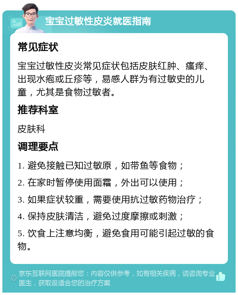 宝宝过敏性皮炎就医指南 常见症状 宝宝过敏性皮炎常见症状包括皮肤红肿、瘙痒、出现水疱或丘疹等，易感人群为有过敏史的儿童，尤其是食物过敏者。 推荐科室 皮肤科 调理要点 1. 避免接触已知过敏原，如带鱼等食物； 2. 在家时暂停使用面霜，外出可以使用； 3. 如果症状较重，需要使用抗过敏药物治疗； 4. 保持皮肤清洁，避免过度摩擦或刺激； 5. 饮食上注意均衡，避免食用可能引起过敏的食物。