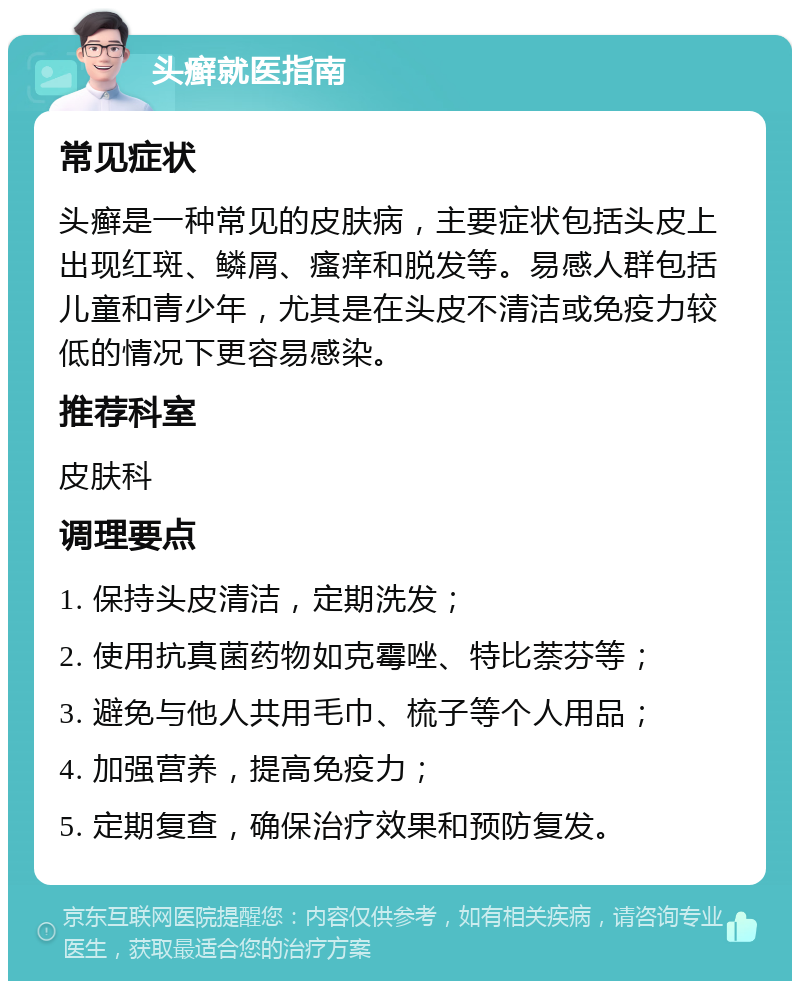 头癣就医指南 常见症状 头癣是一种常见的皮肤病，主要症状包括头皮上出现红斑、鳞屑、瘙痒和脱发等。易感人群包括儿童和青少年，尤其是在头皮不清洁或免疫力较低的情况下更容易感染。 推荐科室 皮肤科 调理要点 1. 保持头皮清洁，定期洗发； 2. 使用抗真菌药物如克霉唑、特比萘芬等； 3. 避免与他人共用毛巾、梳子等个人用品； 4. 加强营养，提高免疫力； 5. 定期复查，确保治疗效果和预防复发。