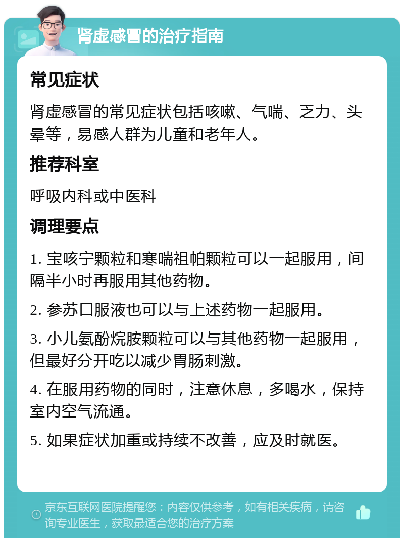 肾虚感冒的治疗指南 常见症状 肾虚感冒的常见症状包括咳嗽、气喘、乏力、头晕等，易感人群为儿童和老年人。 推荐科室 呼吸内科或中医科 调理要点 1. 宝咳宁颗粒和寒喘祖帕颗粒可以一起服用，间隔半小时再服用其他药物。 2. 参苏口服液也可以与上述药物一起服用。 3. 小儿氨酚烷胺颗粒可以与其他药物一起服用，但最好分开吃以减少胃肠刺激。 4. 在服用药物的同时，注意休息，多喝水，保持室内空气流通。 5. 如果症状加重或持续不改善，应及时就医。