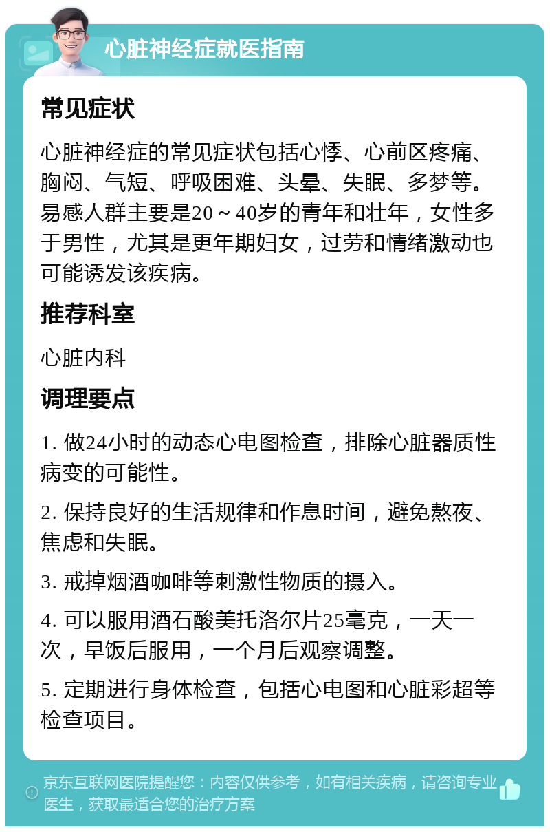 心脏神经症就医指南 常见症状 心脏神经症的常见症状包括心悸、心前区疼痛、胸闷、气短、呼吸困难、头晕、失眠、多梦等。易感人群主要是20～40岁的青年和壮年，女性多于男性，尤其是更年期妇女，过劳和情绪激动也可能诱发该疾病。 推荐科室 心脏内科 调理要点 1. 做24小时的动态心电图检查，排除心脏器质性病变的可能性。 2. 保持良好的生活规律和作息时间，避免熬夜、焦虑和失眠。 3. 戒掉烟酒咖啡等刺激性物质的摄入。 4. 可以服用酒石酸美托洛尔片25毫克，一天一次，早饭后服用，一个月后观察调整。 5. 定期进行身体检查，包括心电图和心脏彩超等检查项目。