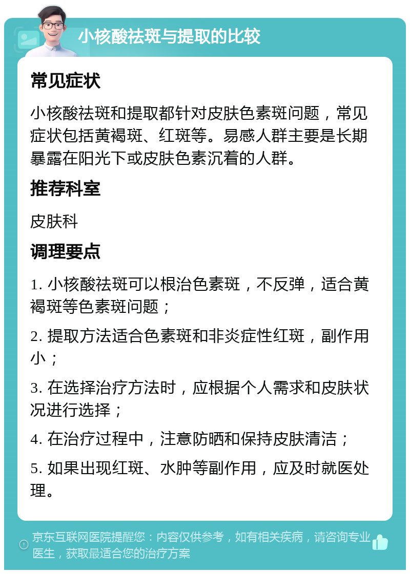 小核酸祛斑与提取的比较 常见症状 小核酸祛斑和提取都针对皮肤色素斑问题，常见症状包括黄褐斑、红斑等。易感人群主要是长期暴露在阳光下或皮肤色素沉着的人群。 推荐科室 皮肤科 调理要点 1. 小核酸祛斑可以根治色素斑，不反弹，适合黄褐斑等色素斑问题； 2. 提取方法适合色素斑和非炎症性红斑，副作用小； 3. 在选择治疗方法时，应根据个人需求和皮肤状况进行选择； 4. 在治疗过程中，注意防晒和保持皮肤清洁； 5. 如果出现红斑、水肿等副作用，应及时就医处理。