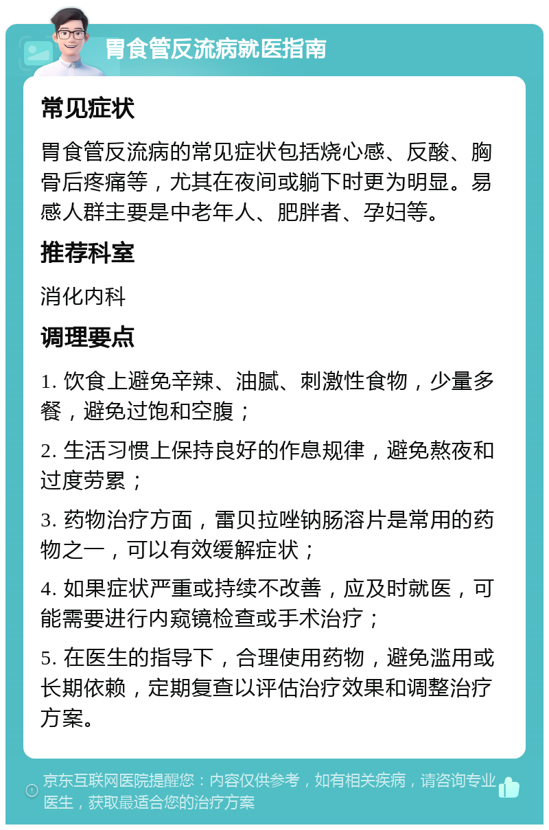 胃食管反流病就医指南 常见症状 胃食管反流病的常见症状包括烧心感、反酸、胸骨后疼痛等，尤其在夜间或躺下时更为明显。易感人群主要是中老年人、肥胖者、孕妇等。 推荐科室 消化内科 调理要点 1. 饮食上避免辛辣、油腻、刺激性食物，少量多餐，避免过饱和空腹； 2. 生活习惯上保持良好的作息规律，避免熬夜和过度劳累； 3. 药物治疗方面，雷贝拉唑钠肠溶片是常用的药物之一，可以有效缓解症状； 4. 如果症状严重或持续不改善，应及时就医，可能需要进行内窥镜检查或手术治疗； 5. 在医生的指导下，合理使用药物，避免滥用或长期依赖，定期复查以评估治疗效果和调整治疗方案。