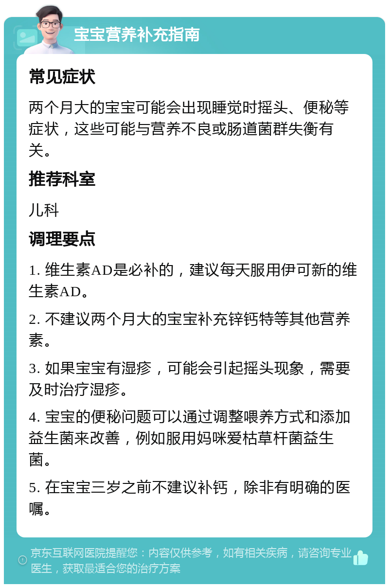 宝宝营养补充指南 常见症状 两个月大的宝宝可能会出现睡觉时摇头、便秘等症状，这些可能与营养不良或肠道菌群失衡有关。 推荐科室 儿科 调理要点 1. 维生素AD是必补的，建议每天服用伊可新的维生素AD。 2. 不建议两个月大的宝宝补充锌钙特等其他营养素。 3. 如果宝宝有湿疹，可能会引起摇头现象，需要及时治疗湿疹。 4. 宝宝的便秘问题可以通过调整喂养方式和添加益生菌来改善，例如服用妈咪爱枯草杆菌益生菌。 5. 在宝宝三岁之前不建议补钙，除非有明确的医嘱。