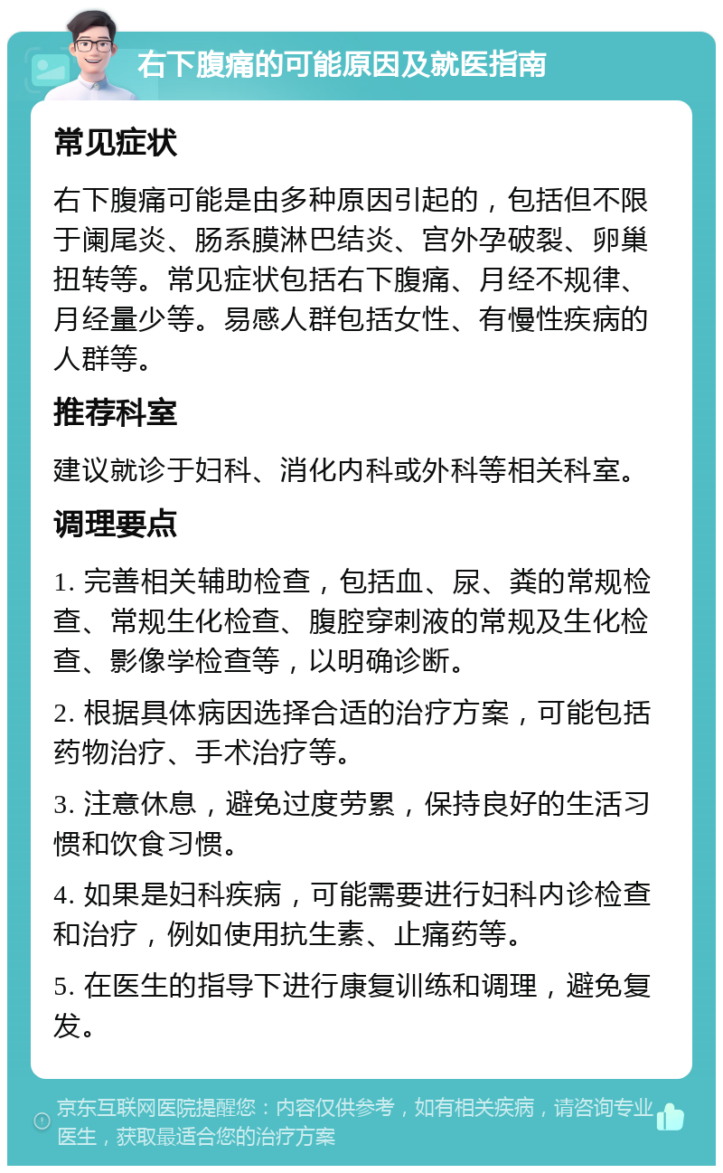 右下腹痛的可能原因及就医指南 常见症状 右下腹痛可能是由多种原因引起的，包括但不限于阑尾炎、肠系膜淋巴结炎、宫外孕破裂、卵巢扭转等。常见症状包括右下腹痛、月经不规律、月经量少等。易感人群包括女性、有慢性疾病的人群等。 推荐科室 建议就诊于妇科、消化内科或外科等相关科室。 调理要点 1. 完善相关辅助检查，包括血、尿、粪的常规检查、常规生化检查、腹腔穿刺液的常规及生化检查、影像学检查等，以明确诊断。 2. 根据具体病因选择合适的治疗方案，可能包括药物治疗、手术治疗等。 3. 注意休息，避免过度劳累，保持良好的生活习惯和饮食习惯。 4. 如果是妇科疾病，可能需要进行妇科内诊检查和治疗，例如使用抗生素、止痛药等。 5. 在医生的指导下进行康复训练和调理，避免复发。