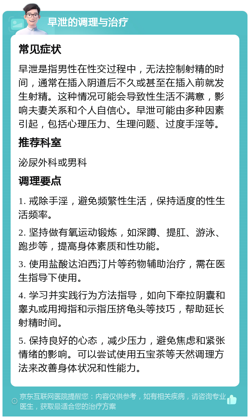 早泄的调理与治疗 常见症状 早泄是指男性在性交过程中，无法控制射精的时间，通常在插入阴道后不久或甚至在插入前就发生射精。这种情况可能会导致性生活不满意，影响夫妻关系和个人自信心。早泄可能由多种因素引起，包括心理压力、生理问题、过度手淫等。 推荐科室 泌尿外科或男科 调理要点 1. 戒除手淫，避免频繁性生活，保持适度的性生活频率。 2. 坚持做有氧运动锻炼，如深蹲、提肛、游泳、跑步等，提高身体素质和性功能。 3. 使用盐酸达泊西汀片等药物辅助治疗，需在医生指导下使用。 4. 学习并实践行为方法指导，如向下牵拉阴囊和睾丸或用拇指和示指压挤龟头等技巧，帮助延长射精时间。 5. 保持良好的心态，减少压力，避免焦虑和紧张情绪的影响。可以尝试使用五宝茶等天然调理方法来改善身体状况和性能力。