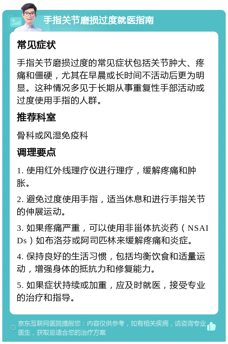 手指关节磨损过度就医指南 常见症状 手指关节磨损过度的常见症状包括关节肿大、疼痛和僵硬，尤其在早晨或长时间不活动后更为明显。这种情况多见于长期从事重复性手部活动或过度使用手指的人群。 推荐科室 骨科或风湿免疫科 调理要点 1. 使用红外线理疗仪进行理疗，缓解疼痛和肿胀。 2. 避免过度使用手指，适当休息和进行手指关节的伸展运动。 3. 如果疼痛严重，可以使用非甾体抗炎药（NSAIDs）如布洛芬或阿司匹林来缓解疼痛和炎症。 4. 保持良好的生活习惯，包括均衡饮食和适量运动，增强身体的抵抗力和修复能力。 5. 如果症状持续或加重，应及时就医，接受专业的治疗和指导。