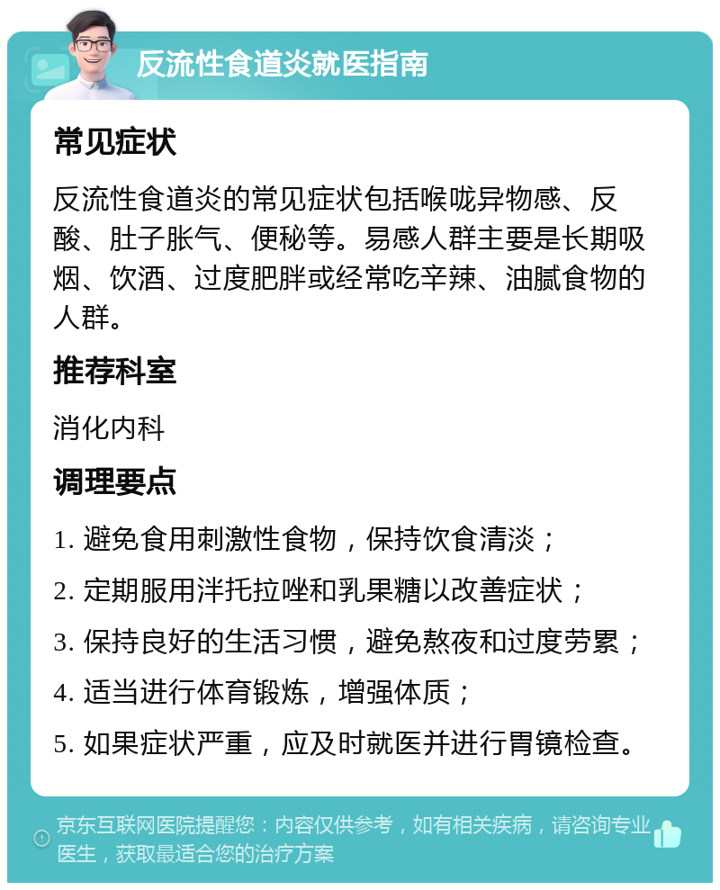 反流性食道炎就医指南 常见症状 反流性食道炎的常见症状包括喉咙异物感、反酸、肚子胀气、便秘等。易感人群主要是长期吸烟、饮酒、过度肥胖或经常吃辛辣、油腻食物的人群。 推荐科室 消化内科 调理要点 1. 避免食用刺激性食物，保持饮食清淡； 2. 定期服用泮托拉唑和乳果糖以改善症状； 3. 保持良好的生活习惯，避免熬夜和过度劳累； 4. 适当进行体育锻炼，增强体质； 5. 如果症状严重，应及时就医并进行胃镜检查。