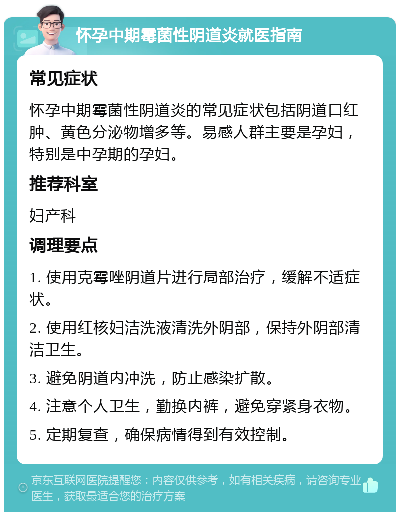 怀孕中期霉菌性阴道炎就医指南 常见症状 怀孕中期霉菌性阴道炎的常见症状包括阴道口红肿、黄色分泌物增多等。易感人群主要是孕妇，特别是中孕期的孕妇。 推荐科室 妇产科 调理要点 1. 使用克霉唑阴道片进行局部治疗，缓解不适症状。 2. 使用红核妇洁洗液清洗外阴部，保持外阴部清洁卫生。 3. 避免阴道内冲洗，防止感染扩散。 4. 注意个人卫生，勤换内裤，避免穿紧身衣物。 5. 定期复查，确保病情得到有效控制。