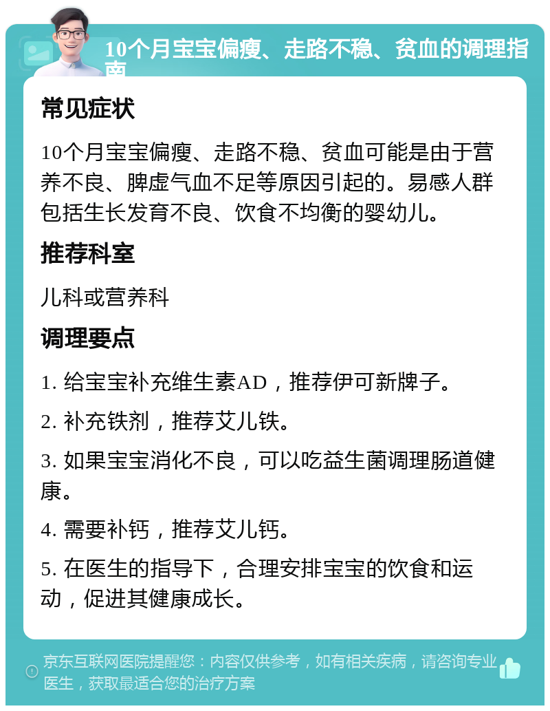 10个月宝宝偏瘦、走路不稳、贫血的调理指南 常见症状 10个月宝宝偏瘦、走路不稳、贫血可能是由于营养不良、脾虚气血不足等原因引起的。易感人群包括生长发育不良、饮食不均衡的婴幼儿。 推荐科室 儿科或营养科 调理要点 1. 给宝宝补充维生素AD，推荐伊可新牌子。 2. 补充铁剂，推荐艾儿铁。 3. 如果宝宝消化不良，可以吃益生菌调理肠道健康。 4. 需要补钙，推荐艾儿钙。 5. 在医生的指导下，合理安排宝宝的饮食和运动，促进其健康成长。