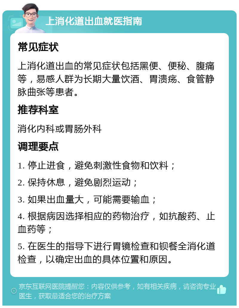 上消化道出血就医指南 常见症状 上消化道出血的常见症状包括黑便、便秘、腹痛等，易感人群为长期大量饮酒、胃溃疡、食管静脉曲张等患者。 推荐科室 消化内科或胃肠外科 调理要点 1. 停止进食，避免刺激性食物和饮料； 2. 保持休息，避免剧烈运动； 3. 如果出血量大，可能需要输血； 4. 根据病因选择相应的药物治疗，如抗酸药、止血药等； 5. 在医生的指导下进行胃镜检查和钡餐全消化道检查，以确定出血的具体位置和原因。