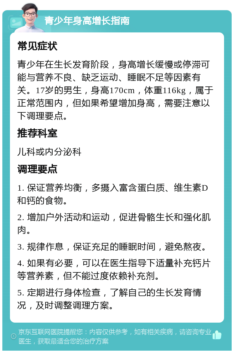 青少年身高增长指南 常见症状 青少年在生长发育阶段，身高增长缓慢或停滞可能与营养不良、缺乏运动、睡眠不足等因素有关。17岁的男生，身高170cm，体重116kg，属于正常范围内，但如果希望增加身高，需要注意以下调理要点。 推荐科室 儿科或内分泌科 调理要点 1. 保证营养均衡，多摄入富含蛋白质、维生素D和钙的食物。 2. 增加户外活动和运动，促进骨骼生长和强化肌肉。 3. 规律作息，保证充足的睡眠时间，避免熬夜。 4. 如果有必要，可以在医生指导下适量补充钙片等营养素，但不能过度依赖补充剂。 5. 定期进行身体检查，了解自己的生长发育情况，及时调整调理方案。