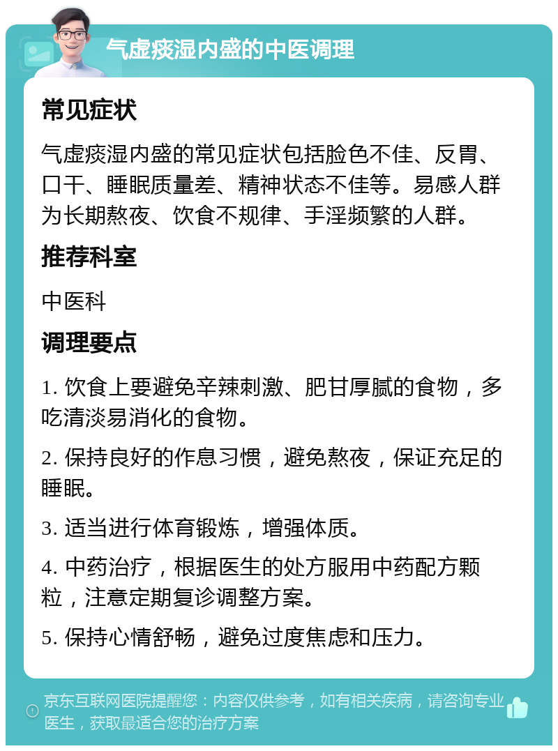 气虚痰湿内盛的中医调理 常见症状 气虚痰湿内盛的常见症状包括脸色不佳、反胃、口干、睡眠质量差、精神状态不佳等。易感人群为长期熬夜、饮食不规律、手淫频繁的人群。 推荐科室 中医科 调理要点 1. 饮食上要避免辛辣刺激、肥甘厚腻的食物，多吃清淡易消化的食物。 2. 保持良好的作息习惯，避免熬夜，保证充足的睡眠。 3. 适当进行体育锻炼，增强体质。 4. 中药治疗，根据医生的处方服用中药配方颗粒，注意定期复诊调整方案。 5. 保持心情舒畅，避免过度焦虑和压力。