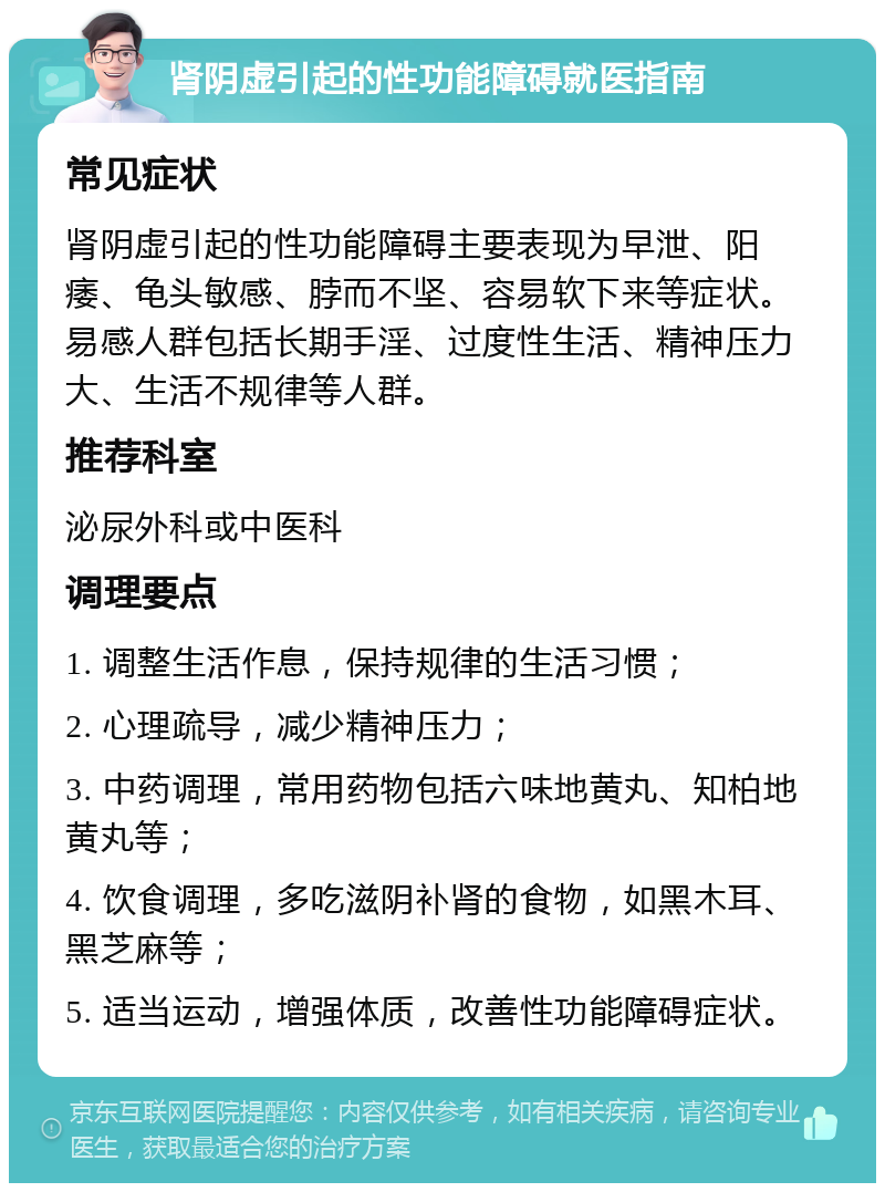 肾阴虚引起的性功能障碍就医指南 常见症状 肾阴虚引起的性功能障碍主要表现为早泄、阳痿、龟头敏感、脖而不坚、容易软下来等症状。易感人群包括长期手淫、过度性生活、精神压力大、生活不规律等人群。 推荐科室 泌尿外科或中医科 调理要点 1. 调整生活作息，保持规律的生活习惯； 2. 心理疏导，减少精神压力； 3. 中药调理，常用药物包括六味地黄丸、知柏地黄丸等； 4. 饮食调理，多吃滋阴补肾的食物，如黑木耳、黑芝麻等； 5. 适当运动，增强体质，改善性功能障碍症状。