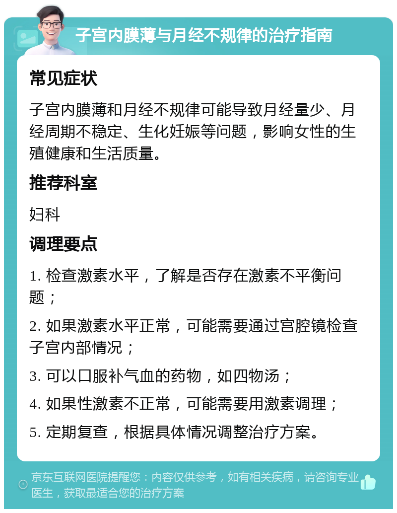 子宫内膜薄与月经不规律的治疗指南 常见症状 子宫内膜薄和月经不规律可能导致月经量少、月经周期不稳定、生化妊娠等问题，影响女性的生殖健康和生活质量。 推荐科室 妇科 调理要点 1. 检查激素水平，了解是否存在激素不平衡问题； 2. 如果激素水平正常，可能需要通过宫腔镜检查子宫内部情况； 3. 可以口服补气血的药物，如四物汤； 4. 如果性激素不正常，可能需要用激素调理； 5. 定期复查，根据具体情况调整治疗方案。