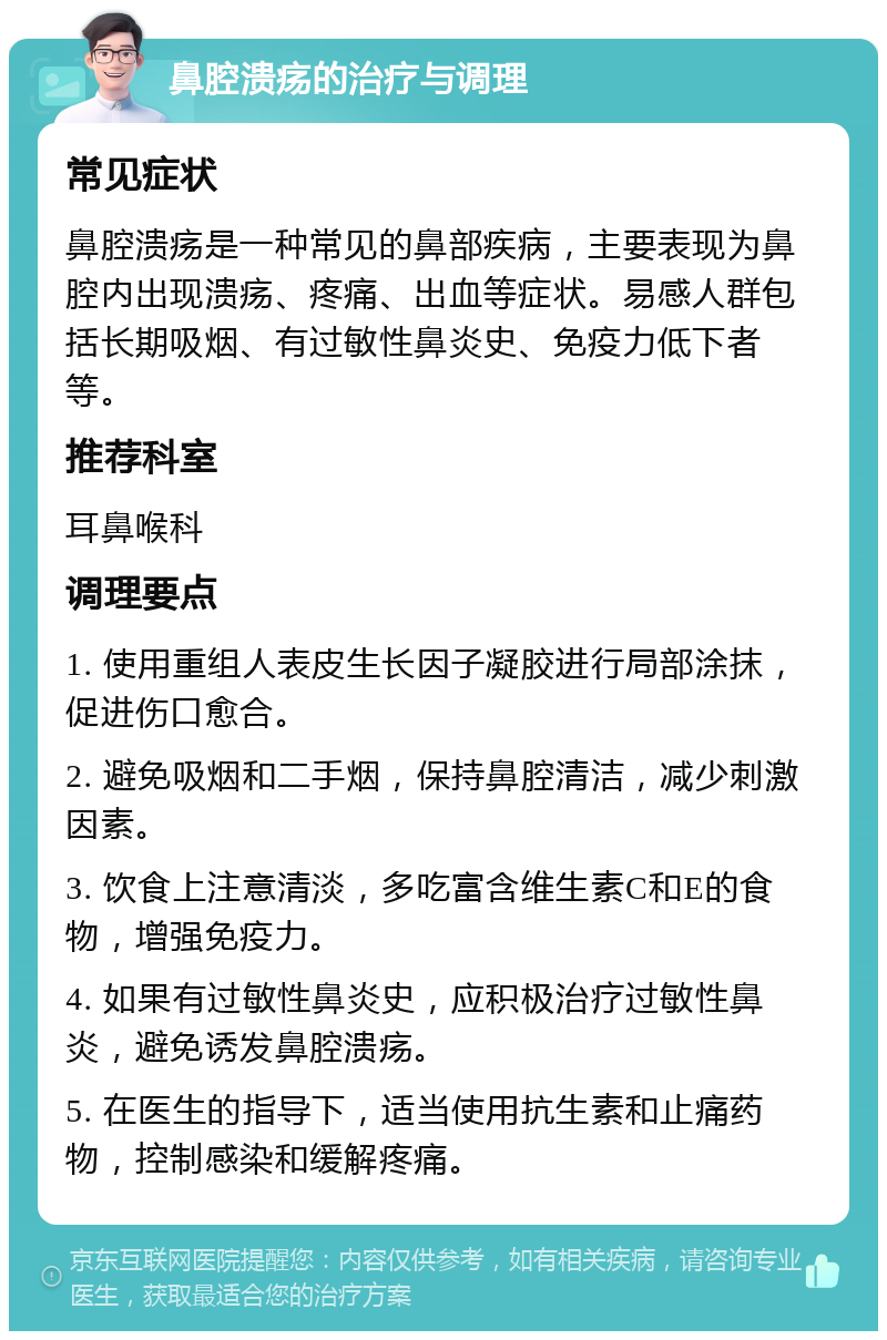 鼻腔溃疡的治疗与调理 常见症状 鼻腔溃疡是一种常见的鼻部疾病，主要表现为鼻腔内出现溃疡、疼痛、出血等症状。易感人群包括长期吸烟、有过敏性鼻炎史、免疫力低下者等。 推荐科室 耳鼻喉科 调理要点 1. 使用重组人表皮生长因子凝胶进行局部涂抹，促进伤口愈合。 2. 避免吸烟和二手烟，保持鼻腔清洁，减少刺激因素。 3. 饮食上注意清淡，多吃富含维生素C和E的食物，增强免疫力。 4. 如果有过敏性鼻炎史，应积极治疗过敏性鼻炎，避免诱发鼻腔溃疡。 5. 在医生的指导下，适当使用抗生素和止痛药物，控制感染和缓解疼痛。