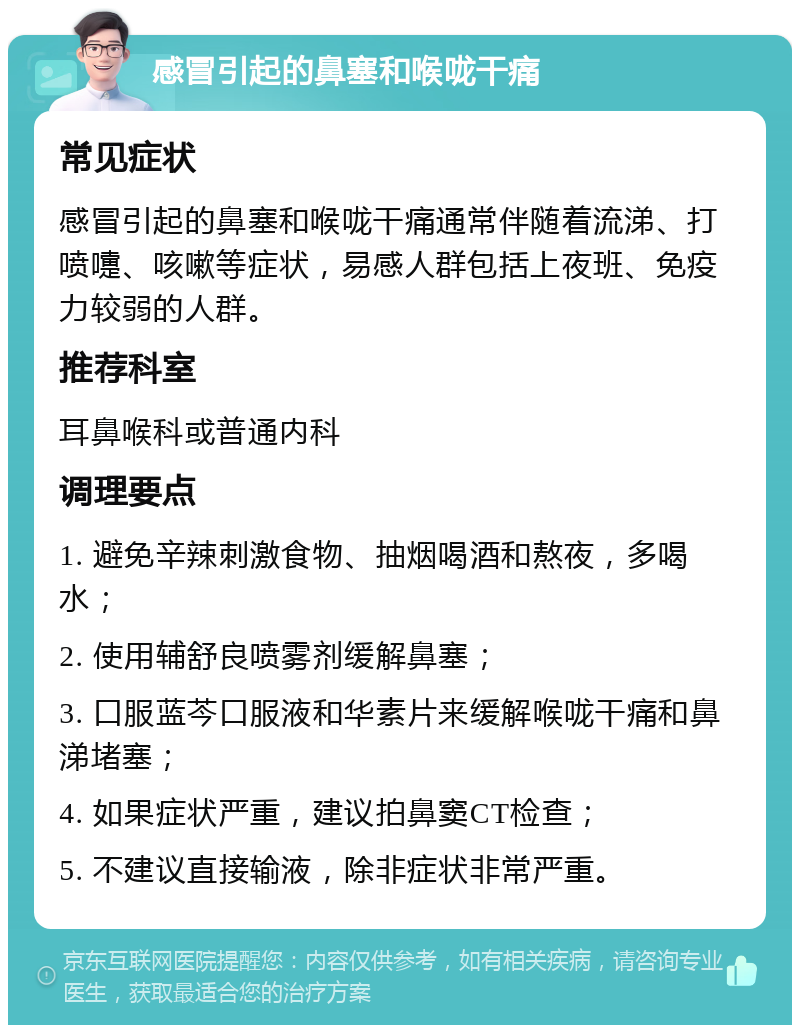 感冒引起的鼻塞和喉咙干痛 常见症状 感冒引起的鼻塞和喉咙干痛通常伴随着流涕、打喷嚏、咳嗽等症状，易感人群包括上夜班、免疫力较弱的人群。 推荐科室 耳鼻喉科或普通内科 调理要点 1. 避免辛辣刺激食物、抽烟喝酒和熬夜，多喝水； 2. 使用辅舒良喷雾剂缓解鼻塞； 3. 口服蓝芩口服液和华素片来缓解喉咙干痛和鼻涕堵塞； 4. 如果症状严重，建议拍鼻窦CT检查； 5. 不建议直接输液，除非症状非常严重。