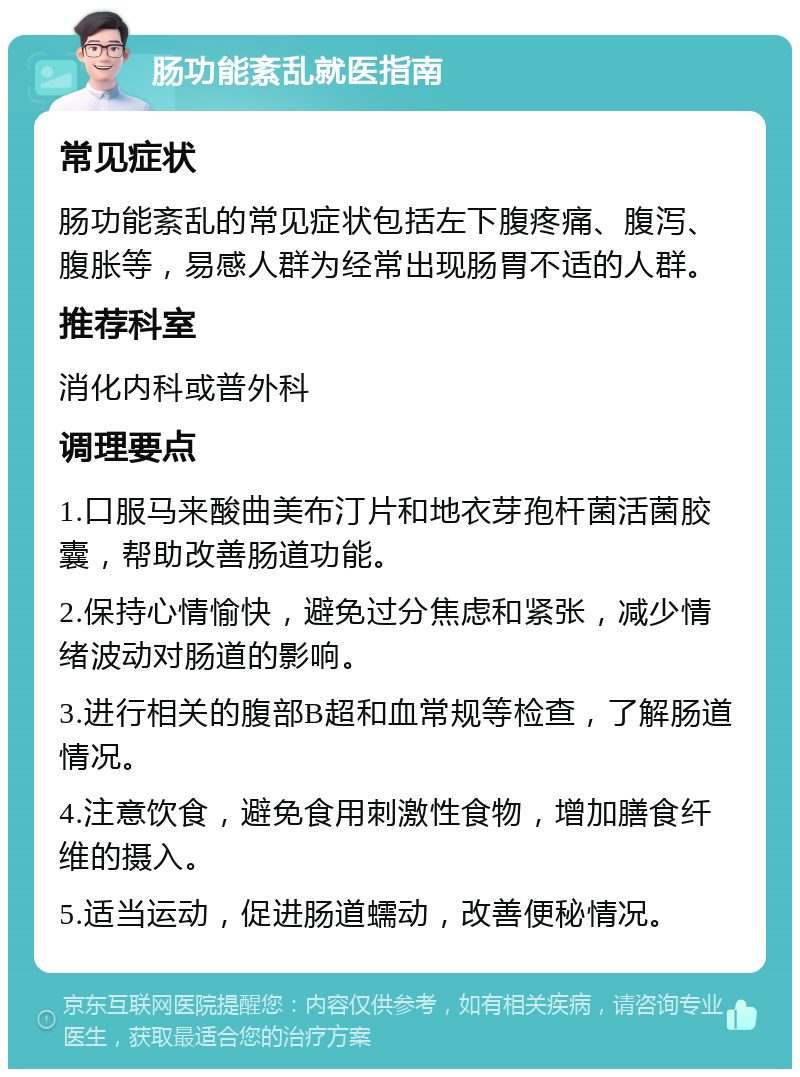 肠功能紊乱就医指南 常见症状 肠功能紊乱的常见症状包括左下腹疼痛、腹泻、腹胀等，易感人群为经常出现肠胃不适的人群。 推荐科室 消化内科或普外科 调理要点 1.口服马来酸曲美布汀片和地衣芽孢杆菌活菌胶囊，帮助改善肠道功能。 2.保持心情愉快，避免过分焦虑和紧张，减少情绪波动对肠道的影响。 3.进行相关的腹部B超和血常规等检查，了解肠道情况。 4.注意饮食，避免食用刺激性食物，增加膳食纤维的摄入。 5.适当运动，促进肠道蠕动，改善便秘情况。