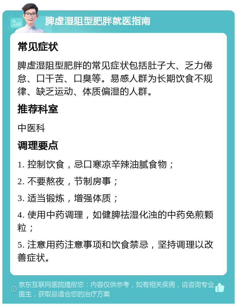 脾虚湿阻型肥胖就医指南 常见症状 脾虚湿阻型肥胖的常见症状包括肚子大、乏力倦怠、口干苦、口臭等。易感人群为长期饮食不规律、缺乏运动、体质偏湿的人群。 推荐科室 中医科 调理要点 1. 控制饮食，忌口寒凉辛辣油腻食物； 2. 不要熬夜，节制房事； 3. 适当锻炼，增强体质； 4. 使用中药调理，如健脾祛湿化浊的中药免煎颗粒； 5. 注意用药注意事项和饮食禁忌，坚持调理以改善症状。