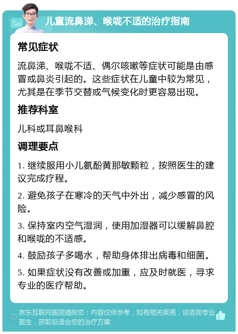 儿童流鼻涕、喉咙不适的治疗指南 常见症状 流鼻涕、喉咙不适、偶尔咳嗽等症状可能是由感冒或鼻炎引起的。这些症状在儿童中较为常见，尤其是在季节交替或气候变化时更容易出现。 推荐科室 儿科或耳鼻喉科 调理要点 1. 继续服用小儿氨酚黄那敏颗粒，按照医生的建议完成疗程。 2. 避免孩子在寒冷的天气中外出，减少感冒的风险。 3. 保持室内空气湿润，使用加湿器可以缓解鼻腔和喉咙的不适感。 4. 鼓励孩子多喝水，帮助身体排出病毒和细菌。 5. 如果症状没有改善或加重，应及时就医，寻求专业的医疗帮助。