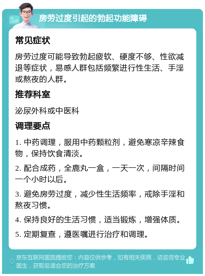 房劳过度引起的勃起功能障碍 常见症状 房劳过度可能导致勃起疲软、硬度不够、性欲减退等症状，易感人群包括频繁进行性生活、手淫或熬夜的人群。 推荐科室 泌尿外科或中医科 调理要点 1. 中药调理，服用中药颗粒剂，避免寒凉辛辣食物，保持饮食清淡。 2. 配合成药，全鹿丸一盒，一天一次，间隔时间一个小时以后。 3. 避免房劳过度，减少性生活频率，戒除手淫和熬夜习惯。 4. 保持良好的生活习惯，适当锻炼，增强体质。 5. 定期复查，遵医嘱进行治疗和调理。