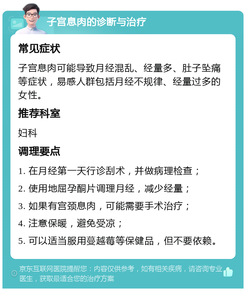 子宫息肉的诊断与治疗 常见症状 子宫息肉可能导致月经混乱、经量多、肚子坠痛等症状，易感人群包括月经不规律、经量过多的女性。 推荐科室 妇科 调理要点 1. 在月经第一天行诊刮术，并做病理检查； 2. 使用地屈孕酮片调理月经，减少经量； 3. 如果有宫颈息肉，可能需要手术治疗； 4. 注意保暖，避免受凉； 5. 可以适当服用蔓越莓等保健品，但不要依赖。