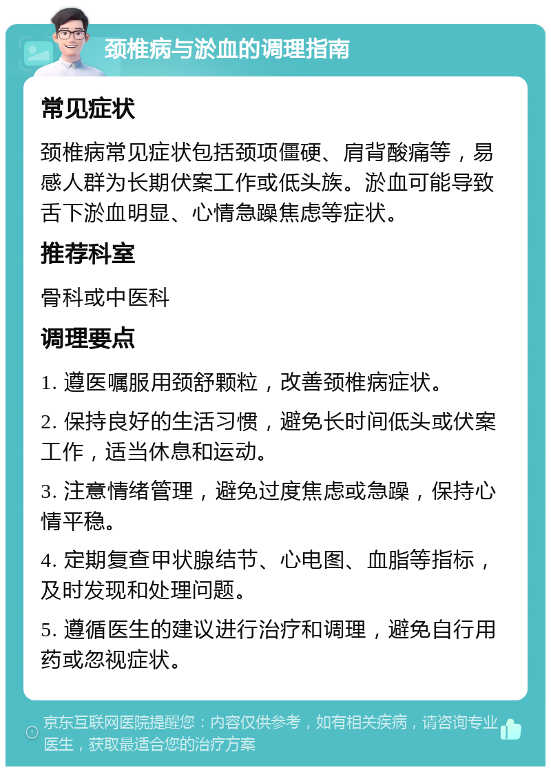 颈椎病与淤血的调理指南 常见症状 颈椎病常见症状包括颈项僵硬、肩背酸痛等，易感人群为长期伏案工作或低头族。淤血可能导致舌下淤血明显、心情急躁焦虑等症状。 推荐科室 骨科或中医科 调理要点 1. 遵医嘱服用颈舒颗粒，改善颈椎病症状。 2. 保持良好的生活习惯，避免长时间低头或伏案工作，适当休息和运动。 3. 注意情绪管理，避免过度焦虑或急躁，保持心情平稳。 4. 定期复查甲状腺结节、心电图、血脂等指标，及时发现和处理问题。 5. 遵循医生的建议进行治疗和调理，避免自行用药或忽视症状。