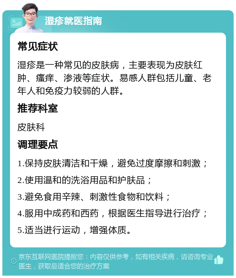 湿疹就医指南 常见症状 湿疹是一种常见的皮肤病，主要表现为皮肤红肿、瘙痒、渗液等症状。易感人群包括儿童、老年人和免疫力较弱的人群。 推荐科室 皮肤科 调理要点 1.保持皮肤清洁和干燥，避免过度摩擦和刺激； 2.使用温和的洗浴用品和护肤品； 3.避免食用辛辣、刺激性食物和饮料； 4.服用中成药和西药，根据医生指导进行治疗； 5.适当进行运动，增强体质。