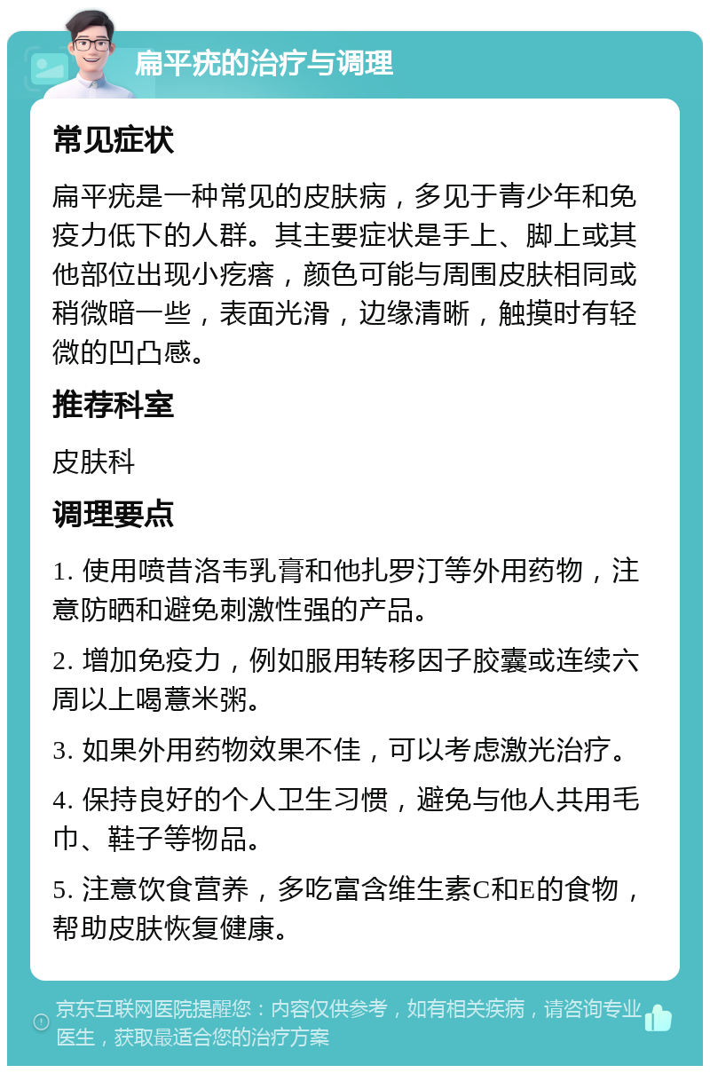 扁平疣的治疗与调理 常见症状 扁平疣是一种常见的皮肤病，多见于青少年和免疫力低下的人群。其主要症状是手上、脚上或其他部位出现小疙瘩，颜色可能与周围皮肤相同或稍微暗一些，表面光滑，边缘清晰，触摸时有轻微的凹凸感。 推荐科室 皮肤科 调理要点 1. 使用喷昔洛韦乳膏和他扎罗汀等外用药物，注意防晒和避免刺激性强的产品。 2. 增加免疫力，例如服用转移因子胶囊或连续六周以上喝薏米粥。 3. 如果外用药物效果不佳，可以考虑激光治疗。 4. 保持良好的个人卫生习惯，避免与他人共用毛巾、鞋子等物品。 5. 注意饮食营养，多吃富含维生素C和E的食物，帮助皮肤恢复健康。