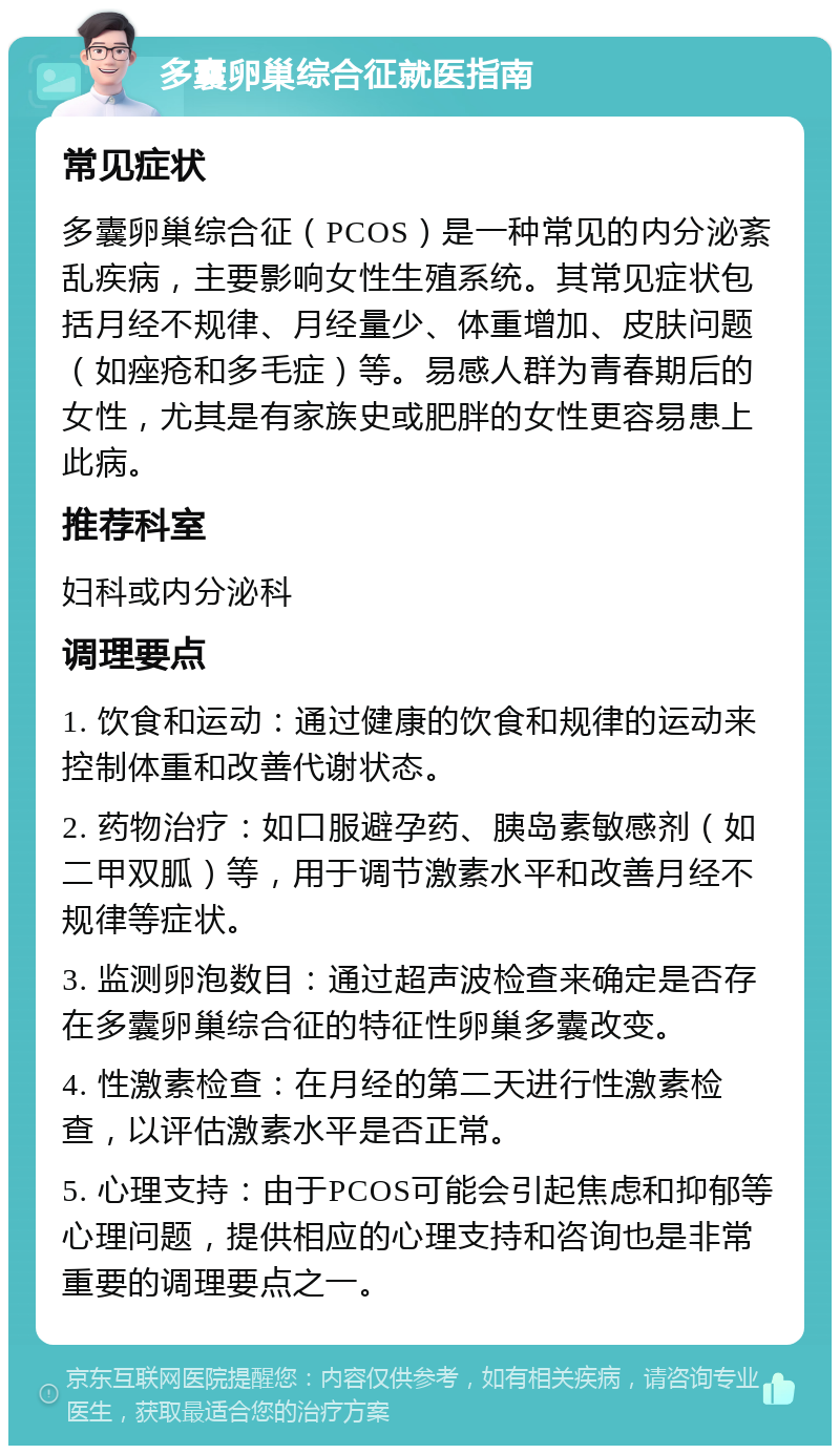 多囊卵巢综合征就医指南 常见症状 多囊卵巢综合征（PCOS）是一种常见的内分泌紊乱疾病，主要影响女性生殖系统。其常见症状包括月经不规律、月经量少、体重增加、皮肤问题（如痤疮和多毛症）等。易感人群为青春期后的女性，尤其是有家族史或肥胖的女性更容易患上此病。 推荐科室 妇科或内分泌科 调理要点 1. 饮食和运动：通过健康的饮食和规律的运动来控制体重和改善代谢状态。 2. 药物治疗：如口服避孕药、胰岛素敏感剂（如二甲双胍）等，用于调节激素水平和改善月经不规律等症状。 3. 监测卵泡数目：通过超声波检查来确定是否存在多囊卵巢综合征的特征性卵巢多囊改变。 4. 性激素检查：在月经的第二天进行性激素检查，以评估激素水平是否正常。 5. 心理支持：由于PCOS可能会引起焦虑和抑郁等心理问题，提供相应的心理支持和咨询也是非常重要的调理要点之一。