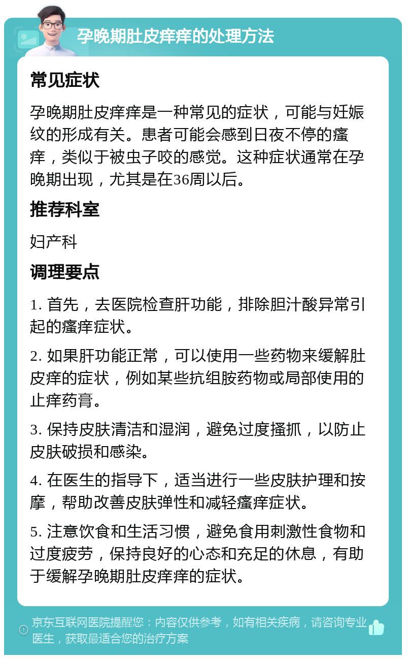 孕晚期肚皮痒痒的处理方法 常见症状 孕晚期肚皮痒痒是一种常见的症状，可能与妊娠纹的形成有关。患者可能会感到日夜不停的瘙痒，类似于被虫子咬的感觉。这种症状通常在孕晚期出现，尤其是在36周以后。 推荐科室 妇产科 调理要点 1. 首先，去医院检查肝功能，排除胆汁酸异常引起的瘙痒症状。 2. 如果肝功能正常，可以使用一些药物来缓解肚皮痒的症状，例如某些抗组胺药物或局部使用的止痒药膏。 3. 保持皮肤清洁和湿润，避免过度搔抓，以防止皮肤破损和感染。 4. 在医生的指导下，适当进行一些皮肤护理和按摩，帮助改善皮肤弹性和减轻瘙痒症状。 5. 注意饮食和生活习惯，避免食用刺激性食物和过度疲劳，保持良好的心态和充足的休息，有助于缓解孕晚期肚皮痒痒的症状。