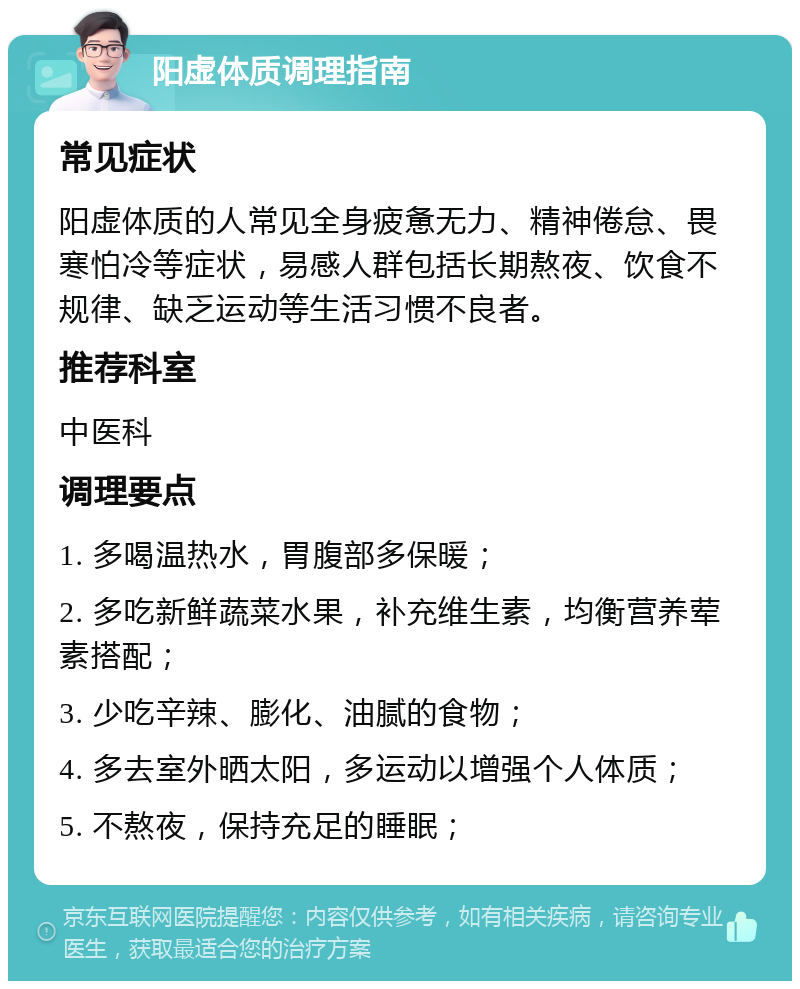 阳虚体质调理指南 常见症状 阳虚体质的人常见全身疲惫无力、精神倦怠、畏寒怕冷等症状，易感人群包括长期熬夜、饮食不规律、缺乏运动等生活习惯不良者。 推荐科室 中医科 调理要点 1. 多喝温热水，胃腹部多保暖； 2. 多吃新鲜蔬菜水果，补充维生素，均衡营养荤素搭配； 3. 少吃辛辣、膨化、油腻的食物； 4. 多去室外晒太阳，多运动以增强个人体质； 5. 不熬夜，保持充足的睡眠；