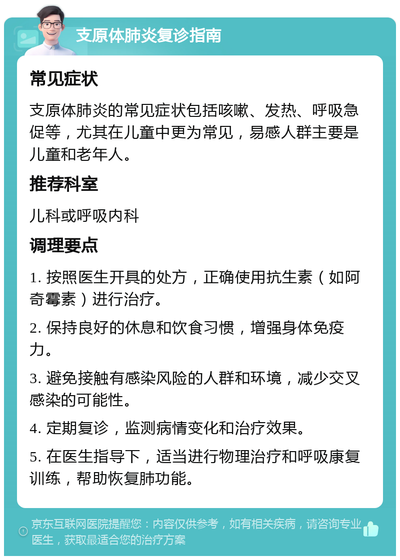 支原体肺炎复诊指南 常见症状 支原体肺炎的常见症状包括咳嗽、发热、呼吸急促等，尤其在儿童中更为常见，易感人群主要是儿童和老年人。 推荐科室 儿科或呼吸内科 调理要点 1. 按照医生开具的处方，正确使用抗生素（如阿奇霉素）进行治疗。 2. 保持良好的休息和饮食习惯，增强身体免疫力。 3. 避免接触有感染风险的人群和环境，减少交叉感染的可能性。 4. 定期复诊，监测病情变化和治疗效果。 5. 在医生指导下，适当进行物理治疗和呼吸康复训练，帮助恢复肺功能。