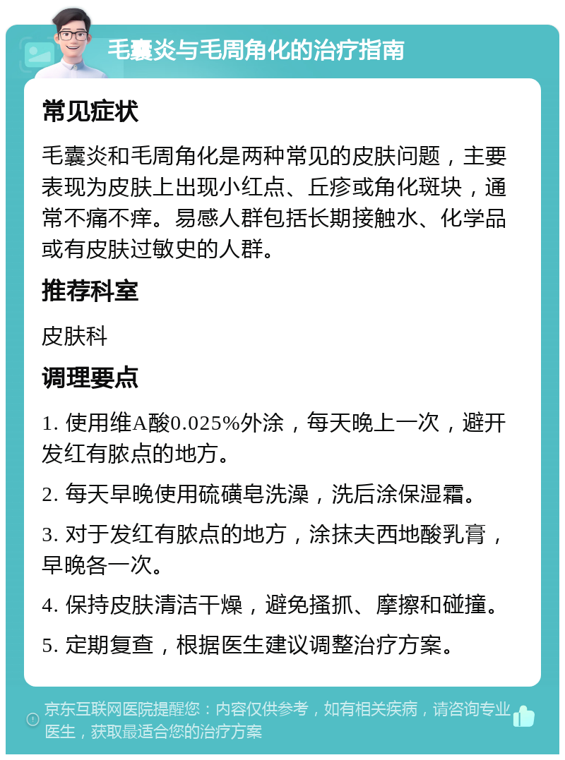 毛囊炎与毛周角化的治疗指南 常见症状 毛囊炎和毛周角化是两种常见的皮肤问题，主要表现为皮肤上出现小红点、丘疹或角化斑块，通常不痛不痒。易感人群包括长期接触水、化学品或有皮肤过敏史的人群。 推荐科室 皮肤科 调理要点 1. 使用维A酸0.025%外涂，每天晚上一次，避开发红有脓点的地方。 2. 每天早晚使用硫磺皂洗澡，洗后涂保湿霜。 3. 对于发红有脓点的地方，涂抹夫西地酸乳膏，早晚各一次。 4. 保持皮肤清洁干燥，避免搔抓、摩擦和碰撞。 5. 定期复查，根据医生建议调整治疗方案。