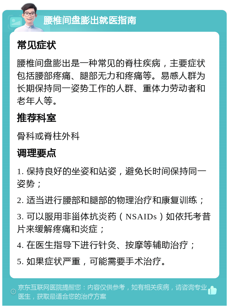 腰椎间盘膨出就医指南 常见症状 腰椎间盘膨出是一种常见的脊柱疾病，主要症状包括腰部疼痛、腿部无力和疼痛等。易感人群为长期保持同一姿势工作的人群、重体力劳动者和老年人等。 推荐科室 骨科或脊柱外科 调理要点 1. 保持良好的坐姿和站姿，避免长时间保持同一姿势； 2. 适当进行腰部和腿部的物理治疗和康复训练； 3. 可以服用非甾体抗炎药（NSAIDs）如依托考昔片来缓解疼痛和炎症； 4. 在医生指导下进行针灸、按摩等辅助治疗； 5. 如果症状严重，可能需要手术治疗。